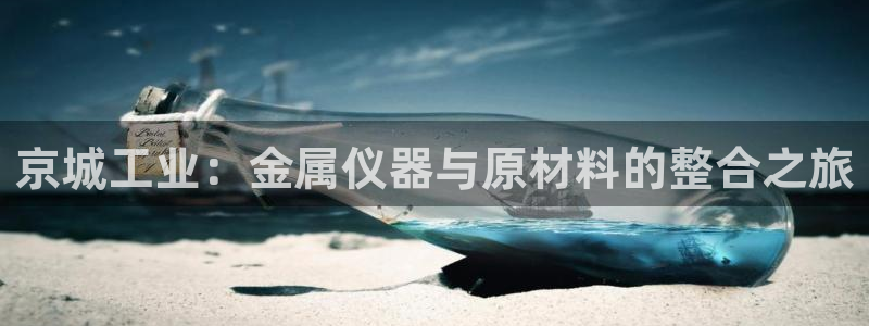 欧汇星娱乐城：京城工业：金属仪器与原材料的整合之旅