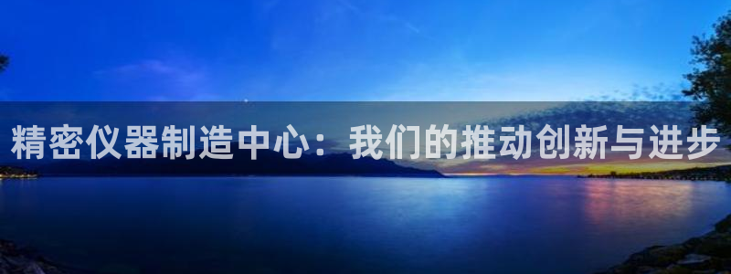 星欧娱乐平台是否安全：精密仪器制造中心：我们的推动创新与进步