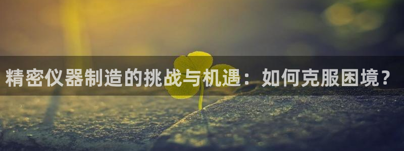 星娱乐online欧豪：精密仪器制造的挑战与机遇：如何克服困