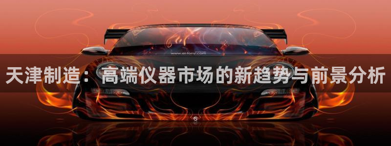 星欧娱乐官网入口手机版：天津制造：高端仪器市场的新趋势与前景