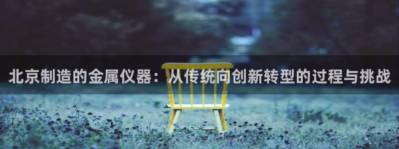 欧汇星娱乐城：北京制造的金属仪器：从传统向创新转型的过程与挑