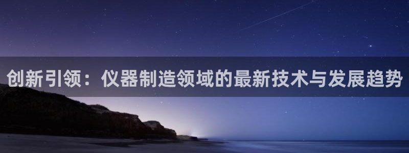星欧娱乐官方客服电话：创新引领：仪器制造领域的最新技术与发展