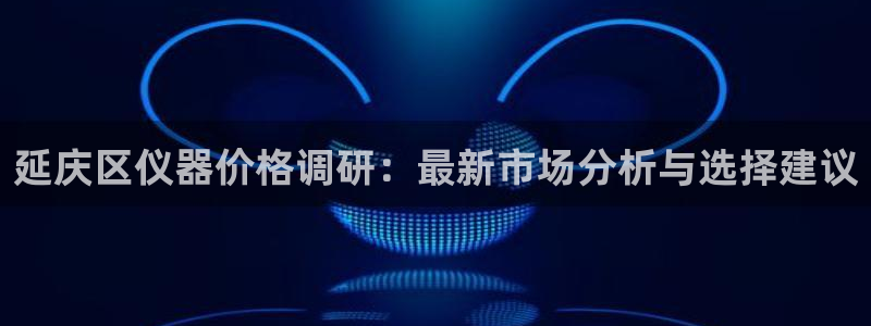 欧星娱乐 知乎：延庆区仪器价格调研：最新市场分析与选择建议