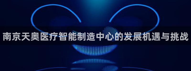 欧星娱乐最新地址：南京天奥医疗智能制造中心的发展机遇与挑战