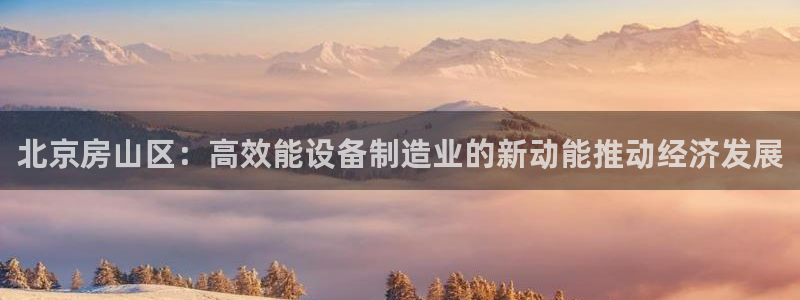 注册星欧娱乐需要多少钱：北京房山区：高效能设备制造业的新动能