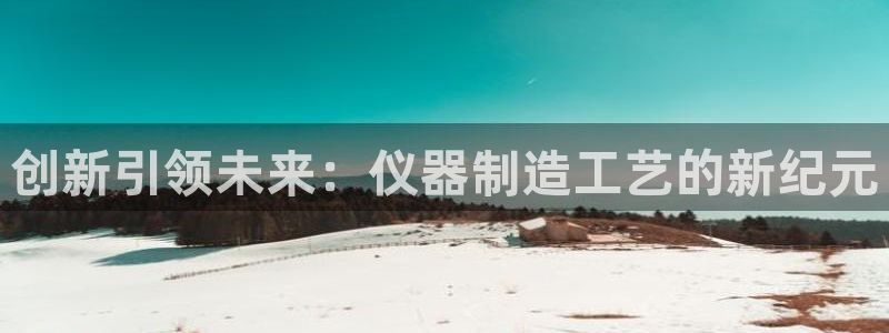 星欧娱乐注册章7O777：创新引领未来：仪器制造工艺的新纪元