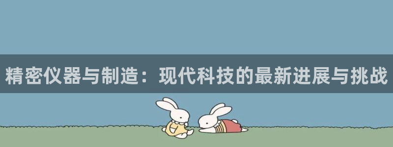星欧娱乐平台下载：精密仪器与制造：现代科技的最新进展与挑战