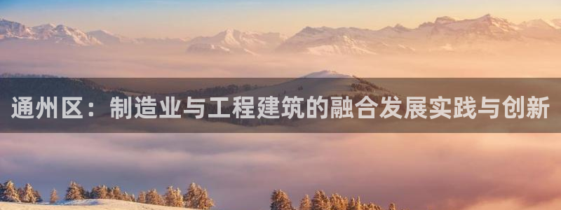 星欧娱乐登录网页版登录：通州区：制造业与工程建筑的融合发展实