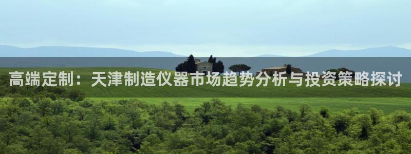 星欧娱乐主管：高端定制：天津制造仪器市场趋势分析与投资策略探