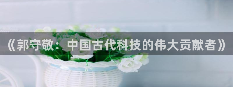 星欧娱乐官方客服电话：《郭守敬：中国古代科技的伟大贡献者》