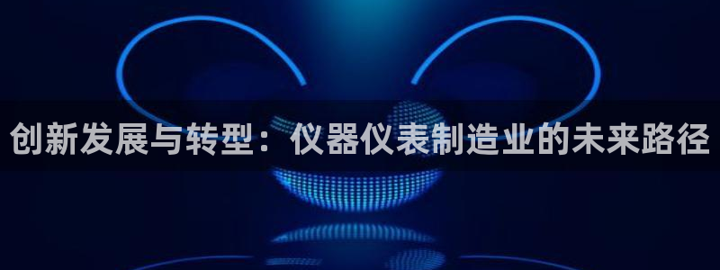 星欧娱乐app下载安装：创新发展与转型：仪器仪表制造业的未来