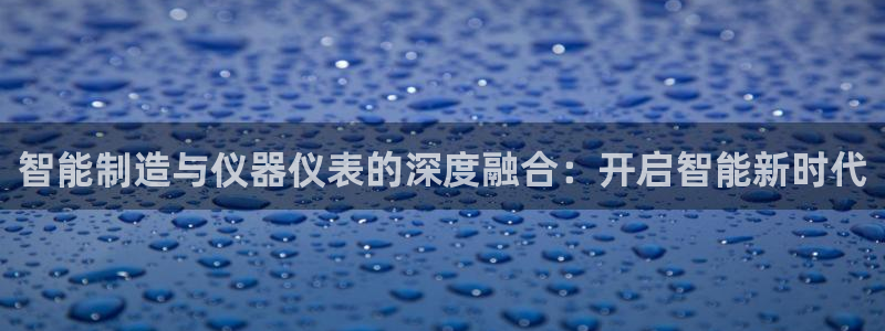 星欧娱乐伐官网注册：智能制造与仪器仪表的深度融合：开启智能新