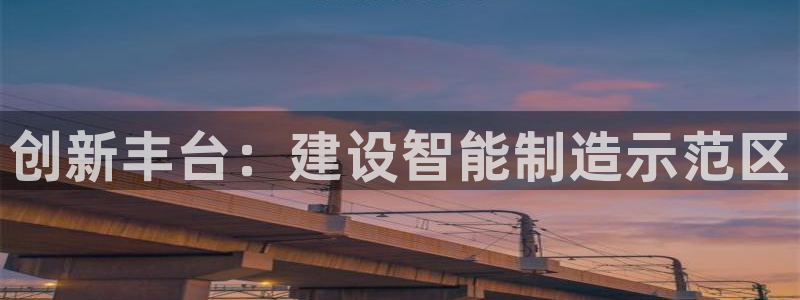 星娱乐欧嘉78778：创新丰台：建设智能制造示范区