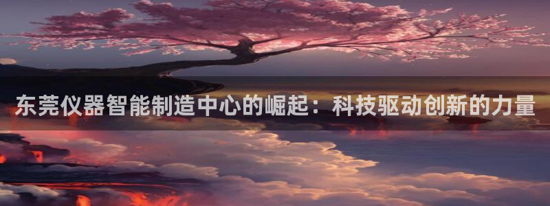 星欧娱乐围7O777：东莞仪器智能制造中心的崛起：科技驱动创