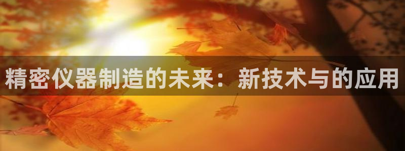 星欧娱乐官网客服电话：精密仪器制造的未来：新技术与的应用