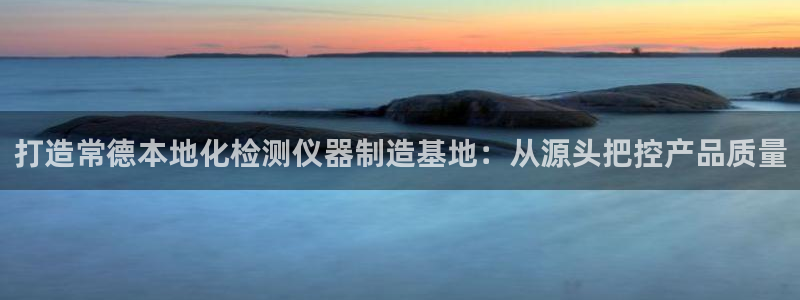 星辉娱乐欧联杯转播：打造常德本地化检测仪器制造基地：从源头把