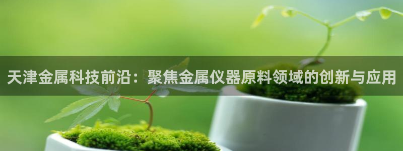 长沙星欧娱乐：天津金属科技前沿：聚焦金属仪器原料领域的创新与