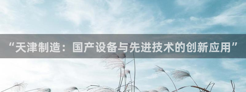 星欧娱乐客服人工电话：“天津制造：国产设备与先进技术的创新应