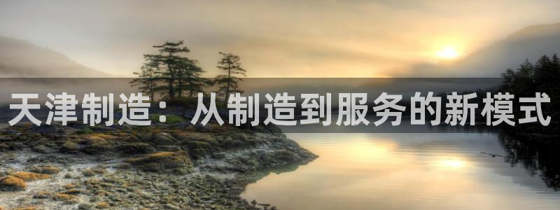 星欧娱乐客服电话：天津制造：从制造到服务的新模式
