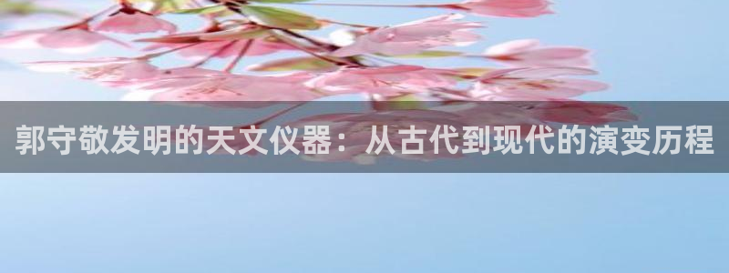 星辉娱乐西班牙人欧联：郭守敬发明的天文仪器：从古代到现代的演
