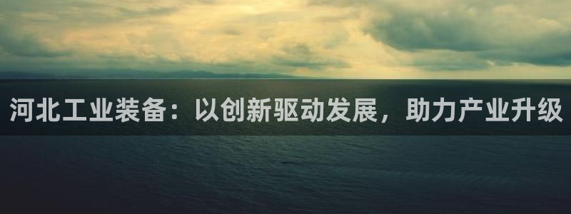 星欧娱乐平台靠谱吗：河北工业装备：以创新驱动发展，助力产业升