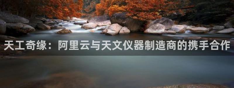 欧星娱乐棋牌怎么样：天工奇缘：阿里云与天文仪器制造商的携手合