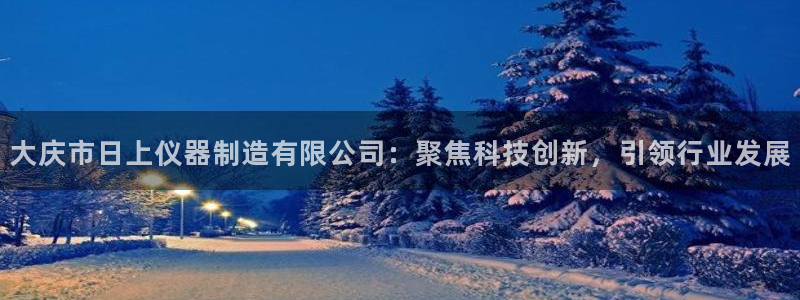 欧星开户娱乐：大庆市日上仪器制造有限公司：聚焦科技创新，引领