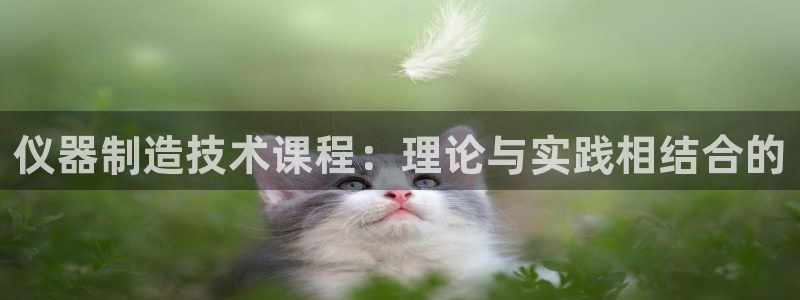 七星娱乐欧尼酱：仪器制造技术课程：理论与实践相结合的