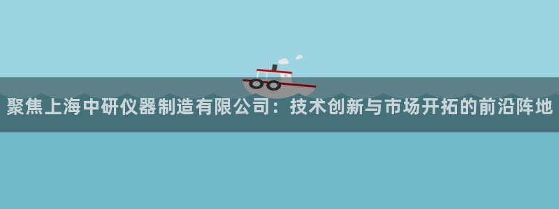欧星娱乐彩票：聚焦上海中研仪器制造有限公司：技术创新与市场开