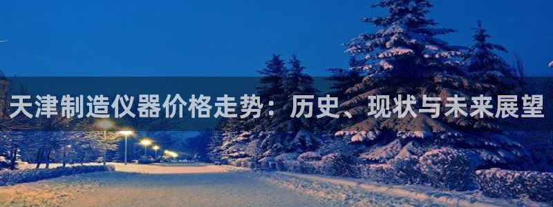 星欧娱乐娱乐是正规的吗：天津制造仪器价格走势：历史、现状与未